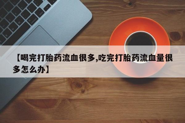 药流药如何购买【喝完打胎药流血很多,吃完打胎药流血量很多怎么办】