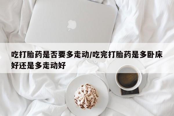 药流药如何购买吃打胎药是否要多走动/吃完打胎药是多卧床好还是多走动好