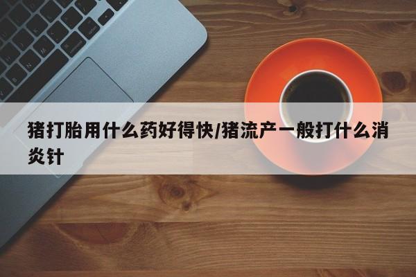 药流药如何购买猪打胎用什么药好得快/猪流产一般打什么消炎针