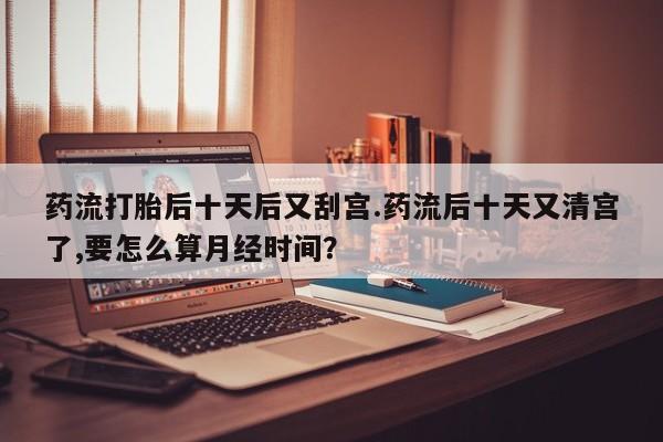 药流药如何购买药流打胎后十天后又刮宫.药流后十天又清宫了,要怎么算月经时间?