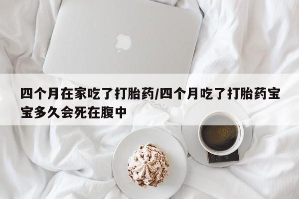 药流药如何购买四个月在家吃了打胎药/四个月吃了打胎药宝宝多久会死在腹中