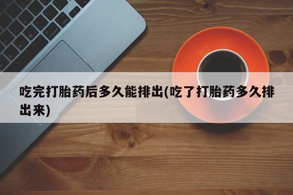 药流药如何购买吃完打胎药后多久能排出(吃了打胎药多久排出来)