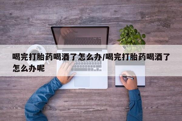 药流药如何购买喝完打胎药喝酒了怎么办/喝完打胎药喝酒了怎么办呢