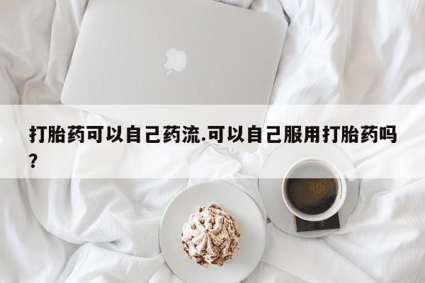 药流药如何购买打胎药可以自己药流.可以自己服用打胎药吗?