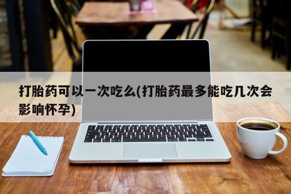 药流药如何购买打胎药可以一次吃么(打胎药最多能吃几次会影响怀孕)