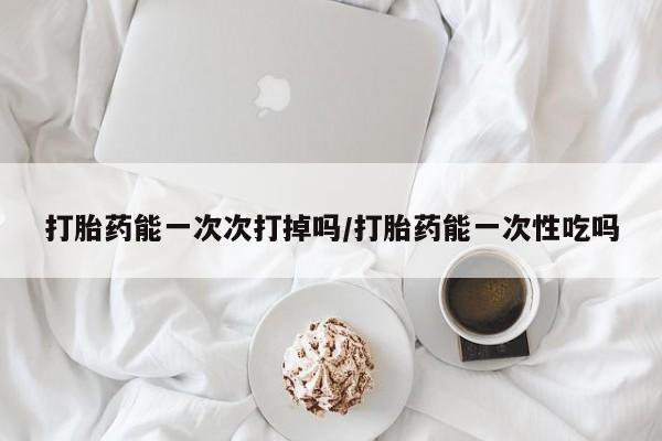 药流药如何购买打胎药能一次次打掉吗/打胎药能一次性吃吗