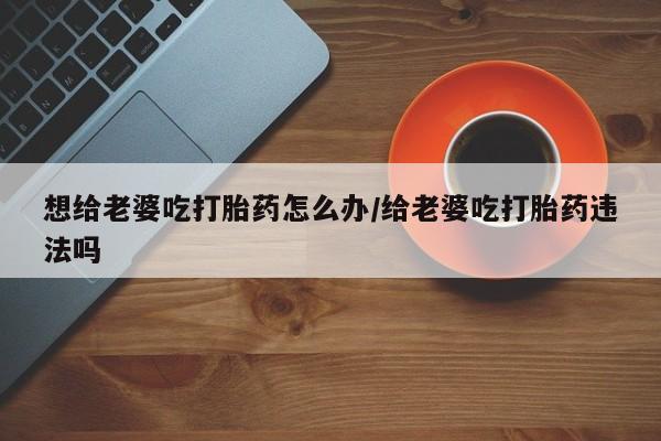 药流药如何购买想给老婆吃打胎药怎么办/给老婆吃打胎药违法吗