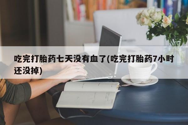 药流药如何购买吃完打胎药七天没有血了(吃完打胎药7小时还没掉)