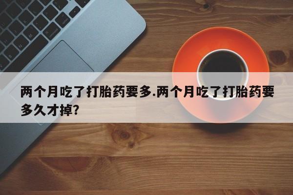 药流药如何购买两个月吃了打胎药要多.两个月吃了打胎药要多久才掉？