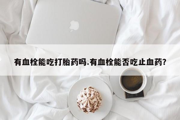 药流药如何购买有血栓能吃打胎药吗.有血栓能否吃止血药？