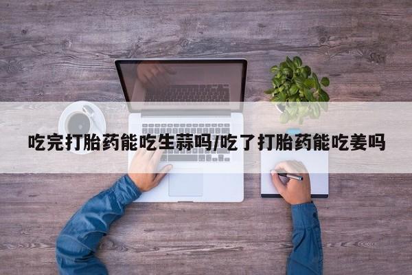 药流药如何购买吃完打胎药能吃生蒜吗/吃了打胎药能吃姜吗
