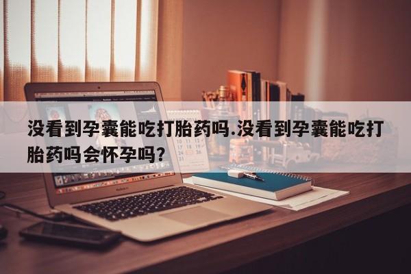 药流药如何购买没看到孕囊能吃打胎药吗.没看到孕囊能吃打胎药吗会怀孕吗?
