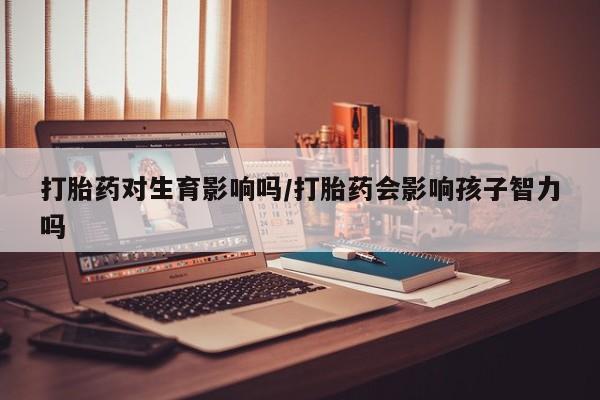 药流药如何购买打胎药对生育影响吗/打胎药会影响孩子智力吗