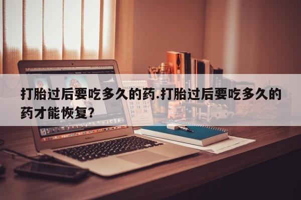 药流药如何购买打胎过后要吃多久的药.打胎过后要吃多久的药才能恢复?