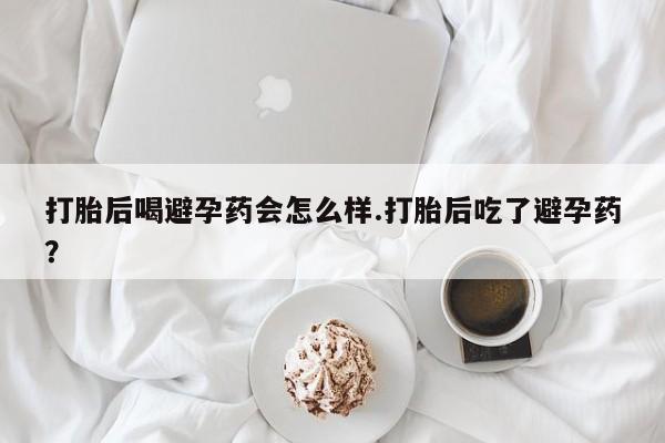 药流药如何购买打胎后喝避孕药会怎么样.打胎后吃了避孕药？