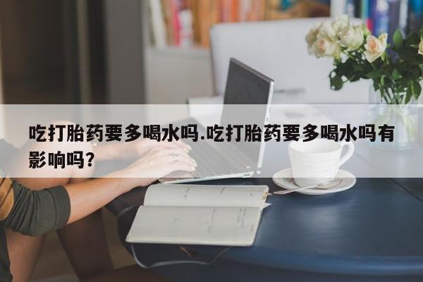 药流药如何购买吃打胎药要多喝水吗.吃打胎药要多喝水吗有影响吗？